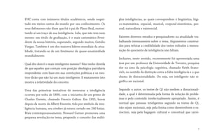 FHC conta com inúmeros títulos acadêmicos, sendo respei-
tado em vários cantos do mundo por seu conhecimento. Os
seus defensores vão dizer que foi o pai do Plano Real, susten-
tando aí um traço de sua inteligência. Lula, que não tem nem
mesmo um título de graduação, é o mais carismático Presi-
dente da nossa história, superando, segundo muitos, Getúlio
Vargas. Também é um dos maiores líderes mundiais da atua-
lidade, tratando-se de um fenômeno de quase-unanimidade
mundialmente.
Qual dos dois é o mais inteligente mesmo? Não tenho dúvida
de que aqueles que contam com posição ideológica-partidária
responderão com base em sua convicções políticas e os neu-
tros dirão que não há um mais inteligente. E exatamente isto
mostra a relatividade do conceito.
Uma das primeiras tentativas de mensurar a inteligência
ocorreu por volta de 1890, com a iniciativa de um primo de
Charles Darwin, chamado Francis Galton. Em 1955, horas
depois da morte de Albert Einstein, tido por símbolo da inte-
ligência humana, seu cérebro já estava cortado em 240 fatias.
Mais contemporaneamente, Howard Garner promoveu uma
pequena revolução no tema, propondo o conceito das múlti-
plas inteligências, as quais correspondem à lingüística, lógi-
co-matemática, espacial, musical, corporal-sinestésica, pes-
soal, naturalista e existencial.
Existem diversos estudos e pesquisadores na atualidade tra-
balhando intensamente sobre o tema. Argumentos construí-
dos para refutar a credibilidade dos testes voltados à mensu-
ração do quociente de inteligência não faltam.
Inclusive, neste sentido, recentemente foi apresentada uma
tese por um professor da Universidade de Toronto, pesquisa
dor na área da psicologia cognitiva, chamado Keith Stano-
vich, no sentido da distinção entre a falta inteligência e o que
chama de disracionalidade. Ou seja, ser inteligente não si-
gnifica ser racional.
Segundo o autor, os testes de QI não medem a disracionali-
dade, a qual é determinada pela forma de solução de proble-
mas e pelo conteúdo intelectualmente apropriado. Assim, é
normal que pessoas inteligentes segundo os testes de QI,
não sejam racionais, seja pela forma como desenvolvem o ra-
ciocínio, seja pela bagagem cultural e conceitual que carre-
7
 