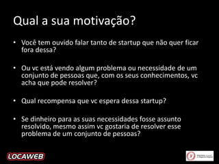 Qual a sua motivação?
• Você tem ouvido falar tanto de startup que não quer ficar
fora dessa?
• Ou vc está vendo algum problema ou necessidade de um
conjunto de pessoas que, com os seus conhecimentos, vc
acha que pode resolver?
• Qual recompensa que vc espera dessa startup?
• Se dinheiro para as suas necessidades fosse assunto
resolvido, mesmo assim vc gostaria de resolver esse
problema de um conjunto de pessoas?

 