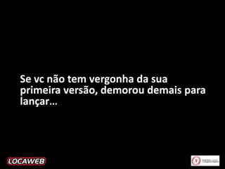 Se vc não tem vergonha da sua
primeira versão, demorou demais para
lançar…

 