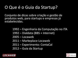 O Que é o Guia da Startup?
Conjunto de dicas sobre criação e gestão de
produtos web, para startups e empresas já
estabelecidas.
1992 – Engenharia da Computação no ITA
1992 – Dialdata (BBS + Internet)
2005 – Locaweb
2011 – Markeplace Locaweb
2011 – Experimento: ContaCal
2012 – Guia da Startup

 
