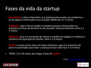 Fases da vida da startup
• Descoberta: o foco é descobrir se o produto web resolve um problema e
se há alguém interessado nessa solução. Média de 5 a 7 meses.
• Validação: aqui o foco é validar se existem pessoas interessadas no
produto em troca de dinheiro ou de atenção. Costuma demorar entre 3 a
5 meses.
• Eficiência: esse é o momento de refinar o modelo de negócio e melhorar a
eficiência da aquisição de clientes. Mais 5 a 6 meses.
• Escala: se tudo correu bem nas fases anteriores, aqui é o momento de
pisar no acelerador para fazer a startup crescer. São mais 7 a 9 meses.

• TOTAL: 13 a 18 meses até chegar à fase de escalar.
Fonte: Startup Genome Report

 