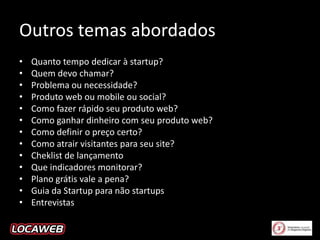 Outros temas abordados
•
•
•
•
•
•
•
•
•
•
•
•
•

Quanto tempo dedicar à startup?
Quem devo chamar?
Problema ou necessidade?
Produto web ou mobile ou social?
Como fazer rápido seu produto web?
Como ganhar dinheiro com seu produto web?
Como definir o preço certo?
Como atrair visitantes para seu site?
Cheklist de lançamento
Que indicadores monitorar?
Plano grátis vale a pena?
Guia da Startup para não startups
Entrevistas

 