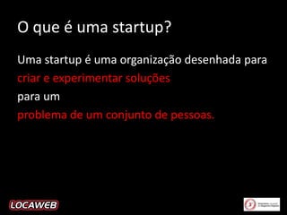 O que é uma startup?
Uma startup é uma organização desenhada para
criar e experimentar soluções
para um
problema de um conjunto de pessoas.

 