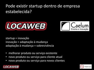Pode existir startup dentro de empresa
estabelecida?

startup = inovação
inovação = adaptação à mudança
adaptação à mudança = sobrevivência
• melhorar produto ou serviço existente
• novo produto ou serviço para cliente atual
• novo produto ou serviço para novos clientes

 