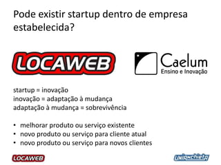 Pode existir startup dentro de empresa
estabelecida?
startup = inovação
inovação = adaptação à mudança
adaptação à mudança = sobrevivência
• melhorar produto ou serviço existente
• novo produto ou serviço para cliente atual
• novo produto ou serviço para novos clientes
 