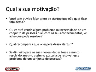 Qual a sua motivação?
• Você tem ouvido falar tanto de startup que não quer ficar
fora dessa?
• Ou vc está vendo algum problema ou necessidade de um
conjunto de pessoas que, com os seus conhecimentos, vc
acha que pode resolver?
• Qual recompensa que vc espera dessa startup?
• Se dinheiro para as suas necessidades fosse assunto
resolvido, mesmo assim vc gostaria de resolver esse
problema de um conjunto de pessoas?
 