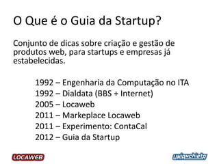 O Que é o Guia da Startup?
Conjunto de dicas sobre criação e gestão de
produtos web, para startups e empresas já
estabelecidas.
1992 – Engenharia da Computação no ITA
1992 – Dialdata (BBS + Internet)
2005 – Locaweb
2011 – Markeplace Locaweb
2011 – Experimento: ContaCal
2012 – Guia da Startup
 