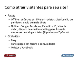 Como atrair visitantes para seu site?
• Pagas
– Offline: anúncios em TV e em revistas, distribuição de
panfletos, envio de mala direta
– Online: Google, Facebook, Estadão e iG, sites de
nicho, disparo de email marketing para listas de
empresas que alugam listas (Alphabase e ZipCode)
• Gratuitas
– Blog
– Participação em fóruns e comunidades
– Twitter e Facebook
 