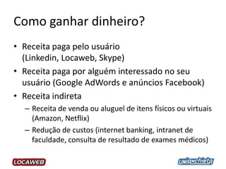 Como ganhar dinheiro?
• Receita paga pelo usuário
(Linkedin, Locaweb, Skype)
• Receita paga por alguém interessado no seu
usuário (Google AdWords e anúncios Facebook)
• Receita indireta
– Receita de venda ou aluguel de itens físicos ou virtuais
(Amazon, Netflix)
– Redução de custos (internet banking, intranet de
faculdade, consulta de resultado de exames médicos)
 
