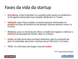 Fases da vida da startup
• Descoberta: o foco é descobrir se o produto web resolve um problema e
se há alguém interessado nessa solução. Média de 5 a 7 meses.
• Validação: aqui o foco é validar se existem pessoas interessadas no
produto em troca de dinheiro ou de atenção. Costuma demorar entre 3 a
5 meses.
• Eficiência: esse é o momento de refinar o modelo de negócio e melhorar a
eficiência da aquisição de clientes. Mais 5 a 6 meses.
• Escala: se tudo correu bem nas fases anteriores, aqui é o momento de
pisar no acelerador para fazer a startup crescer. São mais 7 a 9 meses.
• TOTAL: 13 a 18 meses até chegar à fase de escalar.
Fonte: Startup Genome Report
 