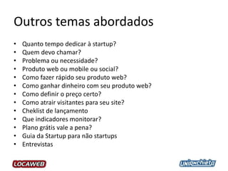 Outros temas abordados
• Quanto tempo dedicar à startup?
• Quem devo chamar?
• Problema ou necessidade?
• Produto web ou mobile ou social?
• Como fazer rápido seu produto web?
• Como ganhar dinheiro com seu produto web?
• Como definir o preço certo?
• Como atrair visitantes para seu site?
• Cheklist de lançamento
• Que indicadores monitorar?
• Plano grátis vale a pena?
• Guia da Startup para não startups
• Entrevistas
 