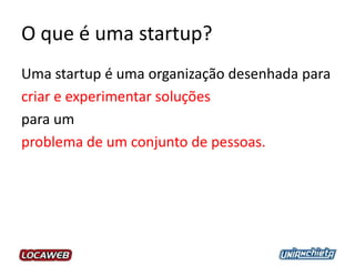 O que é uma startup?
Uma startup é uma organização desenhada para
criar e experimentar soluções
para um
problema de um conjunto de pessoas.
 