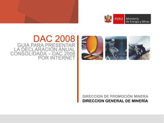 DAC 2008

GUIA PARA PRESENTAR
LA DECLARACION ANUAL
CONSOLIDADA – DAC 2008
POR INTERNET

DIRECCION DE PROMOCIÓN MINERA

DIRECCION GENERAL DE MINERÍA

1

 
