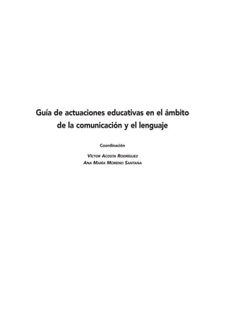 Guía de actuaciones educativas en el ámbito
     de la comunicación y el lenguaje

                   Coordinación

              VÍCTOR ACOSTA RODRÍGUEZ
             ANA MARÍA MORENO SANTANA
 