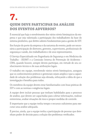 GUIA DE ANÁLISE ACIDENTES DE TRABALHO 
7. 
QUEM DEVE PARTICIPAR DA ANÁLISE 
DOS EVENTOS ADVERSOS? 
É essencial que haja o envolvimento dos vários níveis hierárquicos da em-presa 
16 
e que seja valorizada a participação dos trabalhadores da base do 
sistema produtivo, que detêm saberes fundamentais para a gestão de SST. 
Em função do porte da empresa e da natureza do evento, pode ser neces-sária 
a participação de diretores, gerentes, supervisores, profissionais de 
segurança e saúde, dos trabalhadores e de seus representantes. 
O Serviço Especializado em Engenharia de Segurança e em Medicina do 
Trabalho - SESMT e a Comissão Interna de Prevenção de Acidentes - 
CIPA, quando houver, sempre devem participar, em virtude de seu co-nhecimento 
técnico e de suas atribuições legais. 
O trabalho em equipe, envolvendo vários níveis hierárquicos, assegura 
que os conhecimentos práticos e gerenciais sejam amplos e que a capaci-dade 
de solução dos problemas seja elevada, reforçando a idéia de que a 
investigação é benéfica para todos. 
Os membros da equipe devem estar familiarizados com boas práticas de 
SST e com as normas e exigências legais. 
A equipe deve incluir pessoas que tenham habilidades para o processo 
de análise, que devem ser capacitadas para coletar informações, realizar 
entrevistas, avaliar situações de risco e propor medidas de controle. 
É importante que a equipe tenha tempo e recursos suficientes para exe-cutar 
uma análise adequada. 
É preciso, ainda, que a equipe tenha a participação de pessoas que dete-nham 
poder de decisão para a solução dos problemas verificados. 
 