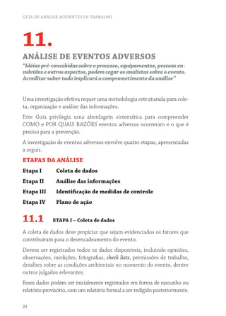 GUIA DE ANÁLISE ACIDENTES DE TRABALHO 
11. 
ANÁLISE DE EVENTOS ADVERSOS 
“Idéias pré-concebidas sobre o processo, equipamentos, pessoas en-volvidas 
22 
e outros aspectos, podem cegar os analistas sobre o evento. 
Acreditar saber tudo implicará o comprometimento da análise” 
Uma investigação efetiva requer uma metodologia estruturada para cole-ta, 
organização e análise das informações. 
Este Guia privilegia uma abordagem sistemática para compreender 
COMO e POR QUAIS RAZÕES eventos adversos ocorreram e o que é 
preciso para a prevenção. 
A investigação de eventos adversos envolve quatro etapas, apresentadas 
a seguir. 
ETAPAS DA ANÁLISE 
Etapa I Coleta de dados 
Etapa II Análise das informações 
Etapa III Identificação de medidas de controle 
Etapa IV Plano de ação 
11.1 ETAPA I – Coleta de dados 
A coleta de dados deve propiciar que sejam evidenciados os fatores que 
contribuíram para o desencadeamento do evento. 
Devem ser registrados todos os dados disponíveis, incluindo opiniões, 
observações, medições, fotografias, check lists, permissões de trabalho, 
detalhes sobre as condições ambientais no momento do evento, dentre 
outros julgados relevantes. 
Esses dados podem ser inicialmente registrados em forma de rascunho ou 
relatório provisório, com um relatório formal a ser redigido posteriormente. 
 