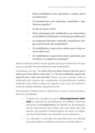 GUIA DE ANÁLISE ACIDENTES DE TRABALHO 
• Havia trabalhadores bem informados a respeito desses 
29 
procedimentos? 
• Os procedimentos eram adequados, atualizados e regu-larmente 
seguidos? 
• Se não, por quais razões? 
• Havia participação dos trabalhadores que desenvolvem 
as atividades na elaboração e revisão dos procedimentos? 
• As mudanças/alterações verificadas introduziram peri-gos 
anteriormente não considerados? 
• Os trabalhadores e supervisores sabiam que as coisas es-tavam 
diferentes? 
• Os trabalhadores e supervisores foram capacitados para 
reconhecer e se adaptar às mudanças? 
Eventos adversos podem ocorrer quando não há procedimentos de segu-rança 
ou quando esses procedimentos são inadequados. 
Comentários do tipo “eu tenho feito isso dessa maneira durante anos e 
nada nunca havia dado errado antes” ou “ele tem trabalhado naquela má-quina 
há anos e sabe como proceder” fazem com que se atribua culpa ao 
acidentado pelo suposto não cumprimento do procedimento. Análises 
realizadas dessa forma acabam por apontar como causa do acidente o 
modo de trabalho diferente daquele prescrito. 
Duas questões fundamentais se apresentam no que se refere aos proce-dimentos 
de trabalho: 
• a maioria das situações em que há descumprimento habi-tual 
na execução de procedimentos de trabalho ocorre por 
imposições (constrangimentos) do trabalho ou da produção e 
são do conhecimento das chefias, que nada fazem para ade-quá- 
las, seja revendo as determinações da tarefa e as exigên-cias 
de produtividade, seja alterando os procedimentos; 
• se a alteração na execução dos procedimentos era habitual, 
não pode explicar a mudança que levou ao evento adverso. 
 