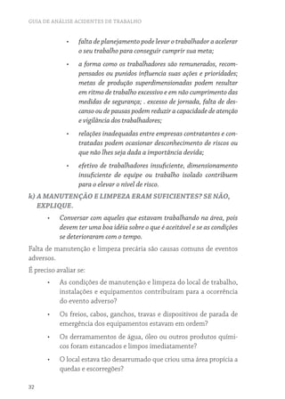 GUIA DE ANÁLISE ACIDENTES DE TRABALHO 
32 
• falta de planejamento pode levar o trabalhador a acelerar 
o seu trabalho para conseguir cumprir sua meta; 
• a forma como os trabalhadores são remunerados, recom-pensados 
ou punidos influencia suas ações e prioridades; 
metas de produção superdimensionadas podem resultar 
em ritmo de trabalho excessivo e em não cumprimento das 
medidas de segurança; . excesso de jornada, falta de des-canso 
ou de pausas podem reduzir a capacidade de atenção 
e vigilância dos trabalhadores; 
• relações inadequadas entre empresas contratantes e con-tratadas 
podem ocasionar desconhecimento de riscos ou 
que não lhes seja dada a importância devida; 
• efetivo de trabalhadores insuficiente, dimensionamento 
insuficiente de equipe ou trabalho isolado contribuem 
para o elevar o nível de risco. 
k) A MANUTENÇÃO E LIMPEZA ERAM SUFICIENTES? SE NÃO, 
EXPLIQUE. 
• Conversar com aqueles que estavam trabalhando na área, pois 
devem ter uma boa idéia sobre o que é aceitável e se as condições 
se deterioraram com o tempo. 
Falta de manutenção e limpeza precária são causas comuns de eventos 
adversos. 
É preciso avaliar se: 
• As condições de manutenção e limpeza do local de trabalho, 
instalações e equipamentos contribuíram para a ocorrência 
do evento adverso? 
• Os freios, cabos, ganchos, travas e dispositivos de parada de 
emergência dos equipamentos estavam em ordem? 
• Os derramamentos de água, óleo ou outros produtos quími-cos 
foram estancados e limpos imediatamente? 
• O local estava tão desarrumado que criou uma área propícia a 
quedas e escorregões? 
 