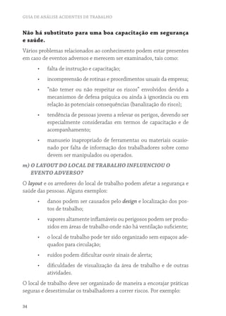 GUIA DE ANÁLISE ACIDENTES DE TRABALHO 
Não há substituto para uma boa capacitação em segurança 
e saúde. 
Vários problemas relacionados ao conhecimento podem estar presentes 
em caso de eventos adversos e merecem ser examinados, tais como: 
34 
• falta de instrução e capacitação; 
• incompreensão de rotinas e procedimentos usuais da empresa; 
• “não temer ou não respeitar os riscos” envolvidos devido a 
mecanismos de defesa psíquica ou ainda à ignorância ou em 
relação às potenciais consequências (banalização do risco); 
• tendência de pessoas jovens a relevar os perigos, devendo ser 
especialmente consideradas em termos de capacitação e de 
acompanhamento; 
• manuseio inapropriado de ferramentas ou materiais ocasio-nado 
por falta de informação dos trabalhadores sobre como 
devem ser manipulados ou operados. 
m) O LAYOUT DO LOCAL DE TRABALHO INFLUENCIOU O 
EVENTO ADVERSO? 
O layout e os arredores do local de trabalho podem afetar a segurança e 
saúde das pessoas. Alguns exemplos: 
• danos podem ser causados pelo design e localização dos pos-tos 
de trabalho; 
• vapores altamente inflamáveis ou perigosos podem ser produ-zidos 
em áreas de trabalho onde não há ventilação suficiente; 
• o local de trabalho pode ter sido organizado sem espaços ade-quados 
para circulação; 
• ruídos podem dificultar ouvir sinais de alerta; 
• dificuldades de visualização da área de trabalho e de outras 
atividades. 
O local de trabalho deve ser organizado de maneira a encorajar práticas 
seguras e desestimular os trabalhadores a correr riscos. Por exemplo: 
 