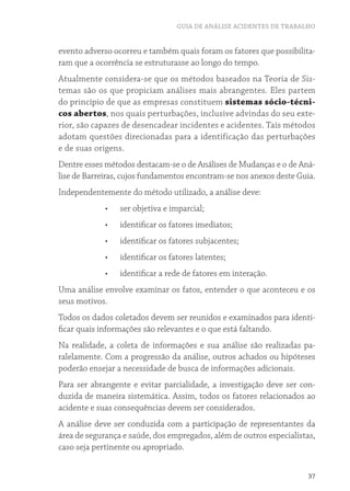 GUIA DE ANÁLISE ACIDENTES DE TRABALHO 
evento adverso ocorreu e também quais foram os fatores que possibilita-ram 
37 
que a ocorrência se estruturasse ao longo do tempo. 
Atualmente considera-se que os métodos baseados na Teoria de Sis-temas 
são os que propiciam análises mais abrangentes. Eles partem 
do princípio de que as empresas constituem sistemas sócio-técni-cos 
abertos, nos quais perturbações, inclusive advindas do seu exte-rior, 
são capazes de desencadear incidentes e acidentes. Tais métodos 
adotam questões direcionadas para a identificação das perturbações 
e de suas origens. 
Dentre esses métodos destacam-se o de Análises de Mudanças e o de Aná-lise 
de Barreiras, cujos fundamentos encontram-se nos anexos deste Guia. 
Independentemente do método utilizado, a análise deve: 
• ser objetiva e imparcial; 
• identificar os fatores imediatos; 
• identificar os fatores subjacentes; 
• identificar os fatores latentes; 
• identificar a rede de fatores em interação. 
Uma análise envolve examinar os fatos, entender o que aconteceu e os 
seus motivos. 
Todos os dados coletados devem ser reunidos e examinados para identi-ficar 
quais informações são relevantes e o que está faltando. 
Na realidade, a coleta de informações e sua análise são realizadas pa-ralelamente. 
Com a progressão da análise, outros achados ou hipóteses 
poderão ensejar a necessidade de busca de informações adicionais. 
Para ser abrangente e evitar parcialidade, a investigação deve ser con-duzida 
de maneira sistemática. Assim, todos os fatores relacionados ao 
acidente e suas consequências devem ser considerados. 
A análise deve ser conduzida com a participação de representantes da 
área de segurança e saúde, dos empregados, além de outros especialistas, 
caso seja pertinente ou apropriado. 
 