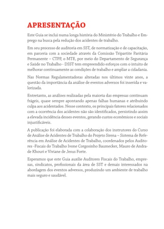 APRESENTAÇÃO 
Este Guia se inclui numa longa história do Ministério do Trabalho e Em-prego 
na busca pela redução dos acidentes de trabalho. 
Em seu processo de auditoria em SST, de normatização e de capacitação, 
em parceria com a sociedade através da Comissão Tripartite Paritária 
Permanente – CTPP, o MTE, por meio do Departamento de Segurança 
e Saúde no Trabalho - DSST tem empreendido esforços com o intuito de 
melhorar continuamente as condições de trabalho e ampliar a cidadania. 
Nas Normas Regulamentadoras alteradas nos últimos vinte anos, a 
questão da importância da análise de eventos adversos foi inserida e va-lorizada. 
Entretanto, as análises realizadas pela maioria das empresas continuam 
frágeis, quase sempre apontando apenas falhas humanas e atribuindo 
culpa aos acidentados. Nesse contexto, os principais fatores relacionados 
com a ocorrência dos acidentes não são identificados, persistindo assim 
a elevada incidência desses eventos, gerando custos econômicos e sociais 
injustificáveis. 
A publicação foi elaborada com a colaboração dos instrutores do Curso 
de Análise de Acidentes de Trabalho do Projeto Sirena – Sistema de Refe-rência 
em Análise de Acidentes de Trabalho, coordenados pelos Audito-res 
-Fiscais do Trabalho Ivone Corgosinho Baumecker, Mauro de Andra-de 
Khouri e Viviane de Jesus Forte. 
Esperamos que este Guia auxilie Auditores Fiscais do Trabalho, empre-sas, 
sindicatos, profissionais da área de SST e demais interessados na 
abordagem dos eventos adversos, produzindo um ambiente de trabalho 
mais seguro e saudável. 
 