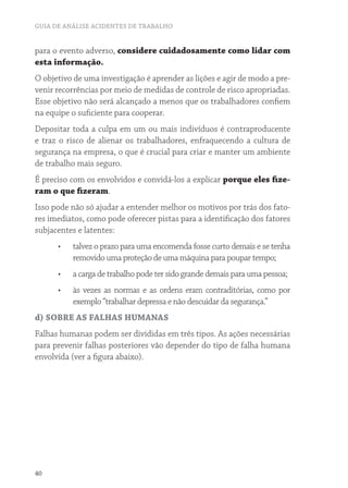 GUIA DE ANÁLISE ACIDENTES DE TRABALHO 
para o evento adverso, considere cuidadosamente como lidar com 
esta informação. 
O objetivo de uma investigação é aprender as lições e agir de modo a pre-venir 
40 
recorrências por meio de medidas de controle de risco apropriadas. 
Esse objetivo não será alcançado a menos que os trabalhadores confiem 
na equipe o suficiente para cooperar. 
Depositar toda a culpa em um ou mais indivíduos é contraproducente 
e traz o risco de alienar os trabalhadores, enfraquecendo a cultura de 
segurança na empresa, o que é crucial para criar e manter um ambiente 
de trabalho mais seguro. 
É preciso com os envolvidos e convidá-los a explicar porque eles fize-ram 
o que fizeram. 
Isso pode não só ajudar a entender melhor os motivos por trás dos fato-res 
imediatos, como pode oferecer pistas para a identificação dos fatores 
subjacentes e latentes: 
• talvez o prazo para uma encomenda fosse curto demais e se tenha 
removido uma proteção de uma máquina para poupar tempo; 
• a carga de trabalho pode ter sido grande demais para uma pessoa; 
• às vezes as normas e as ordens eram contraditórias, como por 
exemplo “trabalhar depressa e não descuidar da segurança.” 
d) SOBRE AS FALHAS HUMANAS 
Falhas humanas podem ser divididas em três tipos. As ações necessárias 
para prevenir falhas posteriores vão depender do tipo de falha humana 
envolvida (ver a figura abaixo). 
 
