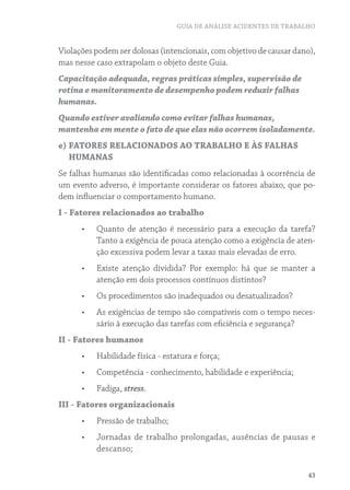 GUIA DE ANÁLISE ACIDENTES DE TRABALHO 
Violações podem ser dolosas (intencionais, com objetivo de causar dano), 
mas nesse caso extrapolam o objeto deste Guia. 
Capacitação adequada, regras práticas simples, supervisão de 
rotina e monitoramento de desempenho podem reduzir falhas 
humanas. 
Quando estiver avaliando como evitar falhas humanas, 
mantenha em mente o fato de que elas não ocorrem isoladamente. 
e) FATORES RELACIONADOS AO TRABALHO E ÀS FALHAS 
HUMANAS 
Se falhas humanas são identificadas como relacionadas à ocorrência de 
um evento adverso, é importante considerar os fatores abaixo, que po-dem 
43 
influenciar o comportamento humano. 
I - Fatores relacionados ao trabalho 
• Quanto de atenção é necessário para a execução da tarefa? 
Tanto a exigência de pouca atenção como a exigência de aten-ção 
excessiva podem levar a taxas mais elevadas de erro. 
• Existe atenção dividida? Por exemplo: há que se manter a 
atenção em dois processos contínuos distintos? 
• Os procedimentos são inadequados ou desatualizados? 
• As exigências de tempo são compatíveis com o tempo neces-sário 
à execução das tarefas com eficiência e segurança? 
II - Fatores humanos 
• Habilidade física - estatura e força; 
• Competência - conhecimento, habilidade e experiência; 
• Fadiga, stress. 
III - Fatores organizacionais 
• Pressão de trabalho; 
• Jornadas de trabalho prolongadas, ausências de pausas e 
descanso; 
 