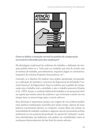 GUIA DE ANÁLISE ACIDENTES DE TRABALHO 
Como se define a situação normal ou padrão de comparação 
necessária à identificação das mudanças? 
Na abordagem tradicional de acidentes do trabalho, a definição da situ-ação 
padrão refere-se a “toda ação ou condição que está de acordo com 
as normas de trabalho, procedimentos, requisitos legais ou normativos, 
requisitos do sistema de gestão, boas práticas, etc”. 
Contudo, se o objetivo for realizar uma análise apropriada, recomenda-se 
a utilização de métodos e conceitos da Ergonomia da Atividade (“cor-rente 
francesa” da Ergonomia). Aqui se enfatiza que o padrão de compa-ração 
seja o trabalho real, a atividade, e não o trabalho prescrito (Guérin 
et al., 1997). Assim, a condição habitual de trabalho a ser pesquisad, deve 
ser aquela que existia antes do acidente e que retornará a existir em um 
tempo mais ou menos longo após o evento adverso. 
Essa distinção é importante porque nas origens de um acidente podem 
estar práticas inadequadas mantidas por muito tempo. Apesar de essas 
práticas constituírem desvios ou violações, muitas delas são aceitas na 
normalidade do trabalho cotidiano e algumas são até necessárias ao bom 
andamento ou ao aumento da produção. Se, apesar de “violações”, as prá-ticas 
identificadas são habituais, não podem ser consideradas como as 
51 
mudanças desencadeantes da fase final do evento adverso. 
 