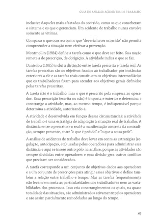 GUIA DE ANÁLISE ACIDENTES DE TRABALHO 
inclusive daqueles mais afastados do ocorrido, como os que conceberam 
o sistema e os que o gerenciam. Um acidente de trabalho nunca envolve 
somente as vítimas. 
Comparar o que ocorreu com o que “deveria haver ocorrido” não permite 
compreender a situação nem efetivar a prevenção. 
Montmollin (1984) define a tarefa como o que deve ser feito. Sua noção 
remete à de prescrição, de obrigação. A atividade indica o que se faz. 
Daniellou (1985) inclui a distinção entre tarefa prescrita e tarefa real. As 
tarefas prescritas são os objetivos fixados ao trabalhador por instâncias 
exteriores a ele e as tarefas reais constituem os objetivos intermediários 
que os trabalhadores fixam para atender aos objetivos gerais definidos 
pelas tarefas prescritas. 
A tarefa não é o trabalho, mas o que é prescrito pela empresa ao opera-dor. 
Essa prescrição (escrita ou não) é imposta e exterior e determina e 
constrange a atividade, mas, ao mesmo tempo, é indispensável porque 
determina a atividade, autorizando-a. 
A atividade é desenvolvida em função dessas circunstâncias: a atividade 
de trabalho é uma estratégia de adaptação à situação real de trabalho. A 
distância entre o prescrito e o real é a manifestação concreta da contradi-ção, 
63 
sempre presente, entre “o que é pedido” e “o que a coisa pede”. 
A análise de acidentes de trabalho deve levar em conta as estratégias (re-gulação, 
antecipação, etc) usadas pelos operadores para administrar essa 
distância e aqui se insere outro pólo na análise, porque as atividades são 
sempre divididas entre operadores e essa divisão gera outros conflitos 
que precisam ser considerados. 
A tarefa corresponde a um conjunto de objetivos dados aos operadores 
e a um conjunto de prescrições para atingir esses objetivos e define tam-bém 
a relação entre trabalho e tempo. Mas as tarefas frequentemente 
não levam em conta as particularidades dos trabalhadores nem as varia-bilidades 
dos processos. Isso cria constrangimentos os quais, na quase 
totalidade das situações, são administrados ativamente pelos operadores 
e são assim parcialmente remodeladas ao longo do tempo. 
 
