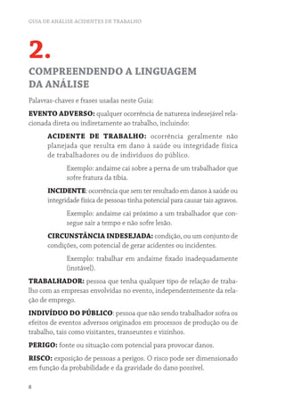 GUIA DE ANÁLISE ACIDENTES DE TRABALHO 
2. 
COMPREENDENDO A LINGUAGEM 
DA ANÁLISE 
Palavras-chaves e frases usadas neste Guia: 
EVENTO ADVERSO: qualquer ocorrência de natureza indesejável rela-cionada 
8 
direta ou indiretamente ao trabalho, incluindo: 
ACIDENTE DE TRABALHO: ocorrência geralmente não 
planejada que resulta em dano à saúde ou integridade física 
de trabalhadores ou de indivíduos do público. 
Exemplo: andaime cai sobre a perna de um trabalhador que 
sofre fratura da tíbia. 
INCIDENTE: ocorrência que sem ter resultado em danos à saúde ou 
integridade física de pessoas tinha potencial para causar tais agravos. 
Exemplo: andaime cai próximo a um trabalhador que con-segue 
sair a tempo e não sofre lesão. 
CIRCUNSTÂNCIA INDESEJADA: condição, ou um conjunto de 
condições, com potencial de gerar acidentes ou incidentes. 
Exemplo: trabalhar em andaime fixado inadequadamente 
(instável). 
TRABALHADOR: pessoa que tenha qualquer tipo de relação de traba-lho 
com as empresas envolvidas no evento, independentemente da rela-ção 
de emprego. 
INDIVÍDUO DO PÚBLICO: pessoa que não sendo trabalhador sofra os 
efeitos de eventos adversos originados em processos de produção ou de 
trabalho, tais como visitantes, transeuntes e vizinhos. 
PERIGO: fonte ou situação com potencial para provocar danos. 
RISCO: exposição de pessoas a perigos. O risco pode ser dimensionado 
em função da probabilidade e da gravidade do dano possível. 
 