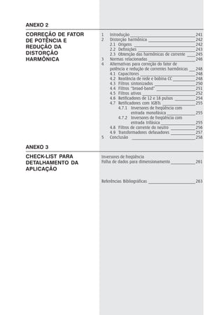 ANEXO 3
CHECK-LIST PARA
DETALHAMENTO DA
APLICAÇÃO
1 Introdução ________________________________241
2 Distorção harmônica _______________________242
2.1 Origens ______________________________242
2.2 Definições ____________________________243
2.3 Obtenção das harmônicas de corrente ____245
3 Normas relacionadas _______________________246
4 Alternativas para correção do fator de
potência e redução de correntes harmônicas ___248
4.1 Capacitores ___________________________248
4.2 Reatância de rede e bobina CC ___________248
4.3 Filtros sintonizados ____________________250
4.4 Filtros “broad-band” ___________________251
4.5 Filtros ativos __________________________252
4.6 Retificadores de 12 e 18 pulsos __________254
4.7 Retificadores com IGBTs ________________255
4.7.1 Inversores de freqüência com
entrada monofásica ______________255
4.7.2 Inversores de freqüência com
entrada trifásica _________________255
4.8 Filtros de corrente do neutro ____________256
4.9 Transformadores defasadores ____________257
5 Conclusão _______________________________258
Inversores de freqüência
Folha de dados para dimensionamento ____________261
Referências Bibliográficas _______________________263
ANEXO 2
CORREÇÃO DE FATOR
DE POTÊNCIA E
REDUÇÃO DA
DISTORÇÃO
HARMÔNICA
 