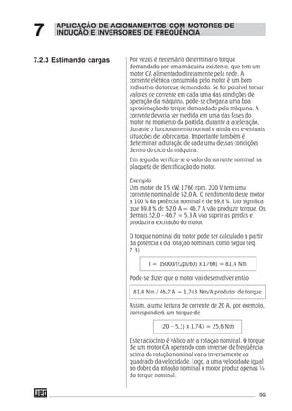 99
Por vezes é necessário determinar o torque
demandado por uma máquina existente, que tem um
motor CA alimentado diretamente pela rede. A
corrente elétrica consumida pelo motor é um bom
indicativo do torque demandado. Se for possível tomar
valores de corrente em cada uma das condições de
operação da máquina, pode-se chegar a uma boa
aproximação do torque demandado pela máquina. A
corrente deveria ser medida em uma das fases do
motor no momento da partida, durante a aceleração,
durante o funcionamento normal e ainda em eventuais
situações de sobrecarga. Importante também é
determinar a duração de cada uma dessas condições
dentro do ciclo da máquina.
Em seguida verifica-se o valor da corrente nominal na
plaqueta de identificação do motor.
Exemplo:
Um motor de 15 kW, 1760 rpm, 220 V tem uma
corrente nominal de 52,0 A. O rendimento deste motor
a 100 % da potência nominal é de 89,8 %. Isto significa
que 89,8 % de 52,0 A = 46,7 A vão produzir torque. Os
demais 52,0 – 46,7 = 5,3 A vão suprir as perdas e
produzir a excitação do motor.
O torque nominal do motor pode ser calculado a partir
da potência e da rotação nominais, como segue (eq.
7.3)
T = 15000/((2pi/60) x 1760) = 81,4 Nm
Pode-se dizer que o motor vai desenvolver então
81,4 Nm / 46,7 A = 1,743 Nm/A produtor de torque
Assim, a uma leitura de corrente de 20 A, por exemplo,
corresponderá um torque de
(20 – 5,3) x 1,743 = 25,6 Nm
Este raciocínio é válido até a rotação nominal. O torque
de um motor CA operando com inversor de freqüência
acima da rotação nominal varia inversamente ao
quadrado da velocidade. Logo, a uma velocidade igual
ao dobro da rotação nominal o motor produz apenas ¼
do torque nominal.
APLICAÇÃO DE ACIONAMENTOS COM MOTORES DE
INDUÇÃO E INVERSORES DE FREQÜÊNCIA7
7.2.3 Estimando cargas
 
