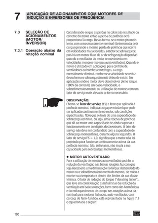 100
Considerando-se que as perdas no cobre são resultado da
corrente do motor, então a perda de potência será
proporcional à carga. Dessa forma, se o motor gira mais
lento, com a mesma corrente nominal (determinada pela
carga) gerando a mesma perda de potência que ocorre
em velocidades mais elevadas, o motor se sobreaquece,
pois há um menor fluxo de ar de refrigeração disponível
quando o ventilador do motor se movimenta em
velocidades menores (motores autoventilados). Quando o
motor é utilizado em aplicaçoes para controle de
ventiladores ou bombas centrífugas, a carga
normalmente diminui, conforme a velocidade se reduz,
dessa forma o sobreaquecimento deixa de existir. Em
aplicações onde o motor deve desenvolver pleno torque
(100% da corrente) em baixa velocidade, o
sobredimensionamento ou utilização de motores com um
fator de serviço mais elevado se torna necessário.
OBSERVAÇÃO:
Chama-se fator de serviço (FS) o fator que aplicado à
potência nominal, indica a carga permissível que pode
ser aplicada continuamente no motor, sob condições
especificadas. Note que se trata de uma capacidade de
sobrecarga contínua, ou seja, uma reserva de potência
que dá ao motor uma capacidade de ainda suportar o
funcionamento em condições desfavoráveis. O fator de
serviço não deve ser confundido com a capacidade de
sobrecarga momentânea, durante alguns segundos. O
fator de serviço FS = 1,0, significa que o motor não foi
projetado para funcionar continuamente acima da sua
potência nominal. Isto, entretanto, não muda a sua
capacidade para sobrecargas momentâneas.
MOTOR AUTOVENTILADO
Para a utilização de motores autoventilados padrão, a
redução da ventilação nas baixas rotações faz com que
seja necessária uma diminuição no torque demandado do
motor ou o sobredimensionamento do mesmo, de modo a
manter sua temperatura dentro dos limites da sua classe
térmica. O fator de redução do torque (“derating factor”),
que leva em consideração as influências da redução da
ventilação em baixas rotações, bem como das harmônicas
e do enfraquecimento de campo nas rotações acima da
nominal para motores fechados, auto-ventilados, com
carcaça de ferro-fundido, está representada na figura 7.3
e equacionada a seguir:
APLICAÇÃO DE ACIONAMENTOS COM MOTORES DE
INDUÇÃO E INVERSORES DE FREQÜÊNCIA7
7.3 SELEÇÃO DE
ACIONAMENTOS
(MOTOR/
INVERSOR)
7.3.1 Operação abaixo da
rotação nominal
 