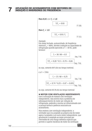 102
Para 0,83 <= fr
< 1,0
T/Tn
= 0,93
(7.10)
Para fr
> 1,0
T/Tn
= 0,93 / fr
(7.11)
Exemplo:
Um motor fechado, autoventilado, de freqüência
nominal fn
= 60Hz, devido à redução na capacidade de
refrigeração quando operando a f = 30 Hz, pode
fornecer
fr
= 30 / 60 = 0,5
(eq. 7.6)
T/Tn
= 0,28 * 0,5 + 0,70 = 0,84
(eq. 7.9),
ou seja, somente 84 % do seu torque nominal,
e a f = 15Hz
fr
= 15 / 60 = 0,25
(eq. 7.6)
T/Tn
= 0,74 * 0,25 + 0,47 = 0,655
(eq. 7.8),
ou seja, somente 65,5% do seu torque nominal.
MOTOR COM VENTILAÇÃO INDEPENDENTE
Com a utilização de motores com ventilação
independente, não existirá mais o problema de
sobreaquecimento do motor por redução de
refrigeração, podendo o mesmo ser dimensionado com
a carcaça normal e potência necessária ao
acionamento.
Para motores com ventilação independente, o
ventilador que era acoplado ao próprio eixo do motor
agora é acoplado à um outro motor independente, que
geralmente é acoplado ao motor principal por
intermédio de uma flange defletora especial que
permite o suporte mecânico do motor da ventilação.
APLICAÇÃO DE ACIONAMENTOS COM MOTORES DE
INDUÇÃO E INVERSORES DE FREQÜÊNCIA7
 