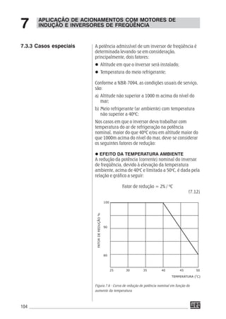104
A potência admissível de um inversor de freqüência é
determinada levando-se em consideração,
principalmente, dois fatores:
Altitude em que o inversor será instalado;
Temperatura do meio refrigerante;
Conforme a NBR-7094, as condições usuais de serviço,
são:
a) Altitude não superior a 1000 m acima do nível do
mar;
b) Meio refrigerante (ar ambiente) com temperatura
não superior a 40ºC;
Nos casos em que o inversor deva trabalhar com
temperatura do ar de refrigeração na potência
nominal, maior do que 40ºC e/ou em altitude maior do
que 1000m acima do nível do mar, deve-se considerar
os seguintes fatores de redução:
EFEITO DA TEMPERATURA AMBIENTE
A redução da potência (corrente) nominal do inversor
de freqüência, devido à elevação da temperatura
ambiente, acima de 40o
C e limitada a 50o
C, é dada pela
relação e gráfico a seguir:
Fator de redução = 2% / ºC
(7.12)
Figura 7.6 - Curva de redução de potência nominal em função do
aumento da temperatura
APLICAÇÃO DE ACIONAMENTOS COM MOTORES DE
INDUÇÃO E INVERSORES DE FREQÜÊNCIA7
7.3.3 Casos especiais
 