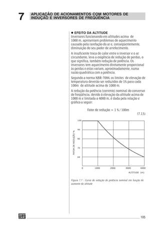 105
EFEITO DA ALTITUDE
Inversores funcionando em altitudes acima de
1000 m, apresentam problemas de aquecimento
causado pela rarefação do ar e, conseqüentemente,
diminuição do seu poder de arrefecimento.
A insuficiente troca de calor entre o inversor e o ar
circundante, leva a exigência de redução de perdas, o
que significa, também redução de potência. Os
inversores tem aquecimento diretamente proporcional
às perdas e estas variam, aproximadamente, numa
razão quadrática com a potência.
Segundo a norma NBR-7094, os limites de elevação de
temperatura deverão ser reduzidos de 1% para cada
100m de altitude acima de 1000 m.
A redução da potência (corrente) nominal do conversor
de freqüência, devido à elevação da altitude acima de
1000 m e limitada a 4000 m, é dada pela relação e
gráfico a seguir:
Fator de redução = 1 % / 100m
(7.13)
Figura 7.7 - Curva de redução de potência nominal em função do
aumento da altitude
APLICAÇÃO DE ACIONAMENTOS COM MOTORES DE
INDUÇÃO E INVERSORES DE FREQÜÊNCIA7
 