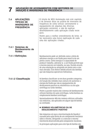 106
O intuito da WEG Automação com este capitulo,
é de fornecer dicas ao usuário de inversores de
freqüência de como utilizar corretamente o
equipamento em algumas das diversas
aplicações existentes, e não de explicar
detalhadamente cada aplicação citada neste
guia.
Porém para o melhor entendimento do leitor, se
faz necessário uma breve explicação de cada
uma das aplicações citadas.
Bombeamento pode ser definido como o efeito de
adicionar energia a um fluido para movê-lo de um
ponto a outro. Como energia é a capacidade de
produzir trabalho, adicioná-la a um fluido permite que
o mesmo execute um trabalho, ou seja, fluindo através
de uma tubulação ou atingindo um ponto com a cota
mais elevada. Este efeito é obtido através das bombas
que são máquinas operatrizes hidráulicas.
As bombas classificam-se em duas grandes categorias,
em função dos métodos mais comuns de aumentar a
energia do fluido que são os equipamentos de
deslocamento positivo ou volumétrico e os de ação
centrífuga ou turbo-bombas.
Porém a grande maioria dos sistemas de bombeamento
utilizam bombas de ação centrifugas, turbo bombas ou
simplesmente bombas centrifugas.
Aproximadamente 40% dos motores elétricos utilizados
nas indústrias, são aplicados em algum tipo de bomba
ou ventilador.
BOMBAS VOLUMÉTRICAS OU DE
DESLOCAMENTO POSITIVO
São máquinas em que a movimentação do líquido é
causada pela ação direta de um componente mecânico
sobre o mesmo, obrigando-o a executar o mesmo
movimento desenvolvido pelo componente mecânico.
As principais aplicações para este tipo de bomba são:
7.4 APLICAÇÕES
TÍPICAS DE
INVERSORES DE
FREQÜÊNCIA
7.4.1 Sistemas de
Bombeamento de
fluídos
7.4.1.1Definições
7.4.1.2 Classificação
APLICAÇÃO DE ACIONAMENTOS COM MOTORES DE
INDUÇÃO E INVERSORES DE FREQÜÊNCIA7
 
