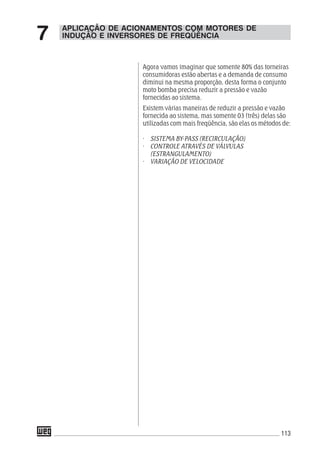 113
APLICAÇÃO DE ACIONAMENTOS COM MOTORES DE
INDUÇÃO E INVERSORES DE FREQÜÊNCIA7
Agora vamos imaginar que somente 80% das torneiras
consumidoras estão abertas e a demanda de consumo
diminui na mesma proporção, desta forma o conjunto
moto bomba precisa reduzir a pressão e vazão
fornecidas ao sistema.
Existem várias maneiras de reduzir a pressão e vazão
fornecida ao sistema, mas somente 03 (três) delas são
utilizadas com mais freqüência, são elas os métodos de:
· SISTEMA BY-PASS (RECIRCULAÇÃO)
· CONTROLE ATRAVÉS DE VÁLVULAS
(ESTRANGULAMENTO)
· VARIAÇÃO DE VELOCIDADE
 