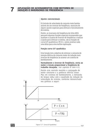 117
APLICAÇÃO DE ACIONAMENTOS COM MOTORES DE
INDUÇÃO E INVERSORES DE FREQÜÊNCIA7
Ajustes convencionais
O Controle de velocidade do conjunto moto bomba
através de um inversor de freqüência, necessita de
alguns ajustes especiais para otimizar o funcionamento
do sistema.
Porém, os inversores de freqüência da linha WEG
possuem algumas funções especiais incorporadas que
auxiliam o usuário de inversor de freqüência a realizar
o ajuste para otimizar o sistema, são as funções de
curva U/F quadrática e (P.I.D.), vamos analisar cada
uma delas para uma melhor explicação.
Função curva U/F quadrática
Esta função tem o objetivo de otimizar o consumo de
energia elétrica do conjunto motor de indução mais
inversor de freqüência ao acionar um sistema de
bombeamento.
Normalmente o inversor de freqüência, envia ao
motor à tensão proporcional a freqüência de
trabalho desejada, (ver capitulo IV item 4.1).
Porém este controle mantém o conjugado do
motor constante e a potência elétrica linear.
Mas em sistemas de bombeamento, a demanda
de torque reduz com o quadrado da redução da
velocidade do sistema, conforme demonstrado
nos gráficos a seguir:
Figura 7.17 - Curva U/F quadrática
C P P
C
Nn N(rpm)
P = C x n
P =f (N)
f (Hz)
U
Un
60
 