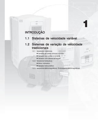 1
INTRODUÇÃOINTRODUÇÃOINTRODUÇÃOINTRODUÇÃOINTRODUÇÃO
1.11.11.11.11.1 Sistemas de velocidade variávelSistemas de velocidade variávelSistemas de velocidade variávelSistemas de velocidade variávelSistemas de velocidade variável
1.21.21.21.21.2 Sistemas de variação de velocidadeSistemas de variação de velocidadeSistemas de variação de velocidadeSistemas de variação de velocidadeSistemas de variação de velocidade
tradicionaistradicionaistradicionaistradicionaistradicionais
1.2.1 Variadores mecânicos
Variador de polias cônicas e correia
Variador com polias e corrente
Variador com discos de fricção
1.2.2 Variadores hidráulicos
Motor hidráulico
Variador hidrocinético
1.2.3 Variadores eletromagnéticos - Embreagens eletromagnéticas
 