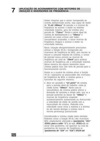 121
APLICAÇÃO DE ACIONAMENTOS COM MOTORES DE
INDUÇÃO E INVERSORES DE FREQÜÊNCIA7
Vamos imaginar que o sensor incorporado ao
sistema demonstrado acima, seja capaz de medir
de “0 até 100mca” de pressão, e o inversor de
frequência ao acionar o motor na máxima
velocidade máxima, gera no sistema uma
pressão de “75mca”. Porém o ponto ideal do
sistema de bombeamento é a “50mca” e
somente em casos críticos com todos
consumidores acionados, o nosso inversor de
freqüência chegará a acionar o motor na
velocidade máxima.
Nesta situação obrigatoriamente precisamos
utilizar a função (P.I.D.) incorporada aos
inversores de freqüência da WEG, pois mesmo se
houver o consumo máximo do sistema, o sensor
de pressão nunca enviará ao inversor de
freqüência um sinal de “20mA” para acelerar
inversor de freqüência até a velocidade máxima.
Dessa maneira em alguns momentos nosso
sistema poderá ficar com falta de pressão para o
funcionamento correto.
Porém se o usuário do sistema ativar a função
(P.I.D.) superposta ao processador dos inversores
de freqüência da WEG, o sistema passa a
funcionar da seguinte maneira:
• Deve ser ajustado o “set point” do sistema
para a pressão ideal de trabalho, como já
citado acima “50mca”. Neste caso os
consumidores do sistema podem alterar a
demanda de consumo o tempo todo, que se a
pressão aumentar ou baixar de “50mca” o
inversor de freqüência responde
automaticamente aumentando ou diminuindo
a velocidade do motor de acordo com a
necessidade do sistema. Podendo esta
velocidade variar entre a máxima e a mínima
ou até mesmo desligar o sistema caso o
mesmo permaneça pressurizado.
Considerando o sistema citado como exemplo.
Podemos ativar a função (P.I.D.) dos inversores
WEG simplesmente alterando o (parâmetro “203”
(P203) para o valor “1”), ou seja, (P203=1), ao
ativar este parâmetro, vai aparecer na lista de
parâmetros do inversor de freqüência os
(parâmetros de “520” até “536”) (P520 até
 