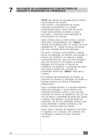 122
APLICAÇÃO DE ACIONAMENTOS COM MOTORES DE
INDUÇÃO E INVERSORES DE FREQÜÊNCIA7
P536). Que devem ser ajustados para o correto
funcionamento do sistema.
Para facilitar o entendimento do usuário,
colocamos os parâmetros e os valores
recomendados para o ajuste fino do sistema
citado como exemplo, na tabela a seguir.
Mas antes, é necessário uma explicação do
funcionamento do sistema.
Neste sistema como já citado acima, a pressão
ideal para o funcionamento é de “50mca”, o
inversor de freqüência WEG vai receber um sinal
analógico de (4 – 20mA) do sensor de pressão
que esta instalado dentro da tubulação.
Ao variar o consumo, varia também a pressão
dentro da tubulação, ao diminuir esta pressão, o
inversor de freqüência vai detectar a queda
automaticamente por causa do sinal analógico
que vem do sensor e esta ligado na entrada
analógica AI2 do mesmo. O inversor de
freqüência vai aumentar a velocidade do motor
que aciona a bomba até a pressão ser
estabilizada dentro dos “50mca” ideal para o
sistema.
Em sistemas de bombeamento de fluídos, ao
aumentar ou diminuir a velocidade da bomba, a
pressão aumenta ou diminui diretamente
proporcional.
Caso o consumo diminuir, e a pressão aumentar
dentro da tubulação, o sensor detecta este
aumento de pressão e altera o sinal que esta
enviando ao inversor de freqüência, este por sua
vez vai baixar a velocidade do motor que aciona
a bomba. Para diminuir a pressão dentro da
tubulação, até 25% da velocidade nominal, pois
nesta velocidade a bomba instalada já não
produz nenhuma vazão no sistema.
Dessa forma o inversor de freqüência vai contar
5 segundos e se o consumo não aumentar, ele
vai desligar o sistema até que o consumo
aumente.
 