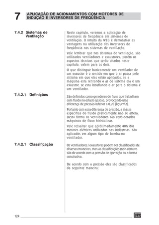 124
APLICAÇÃO DE ACIONAMENTOS COM MOTORES DE
INDUÇÃO E INVERSORES DE FREQÜÊNCIA7
Neste capitulo, veremos a aplicação de
inversores de freqüência em sistemas de
ventilação. O intuito da WEG é demonstrar as
vantagens na utilização dos inversores de
freqüência nos sistemas de ventilação.
Vale lembrar que nos sistemas de ventilação, são
utilizados ventiladores e exaustores, porém os
aspectos técnicos que serão citados neste
capitulo, valem para os dois.
O que distingue basicamente um ventilador de
um exaustor é o sentido em que o ar passa pelo
sistema em que eles estão aplicados, se a
máquina esta retirando o ar do sistema ela é um
exaustor, se esta insuflando o ar para o sistema é
um ventilador.
São definidos como geradores de fluxo que trabalham
com fluido no estado gasoso, provocando uma
diferença de pressão inferior a 0,20 [kgf/cm2].
Portanto com essa diferença de pressão, a massa
especifica do fluido praticamente não se altera.
Desta forma os ventiladores são considerados
máquinas de fluxo hidráulicas.
Vale ressaltar que aproximadamente 40% dos
motores elétricos utilizados nas indústrias, são
aplicados em algum tipo de bomba ou
ventilador.
Os ventiladores / exaustores podem ser classificados de
diversas maneiras, mas as classificações mais comuns
são de acordo com a pressão de operação ou a forma
construtiva.
De acordo com a pressão eles são classificados
da seguinte maneira:
7.4.2 Sistemas de
Ventilação
7.4.2.1 Definições
7.4.2.1 Classificação
 