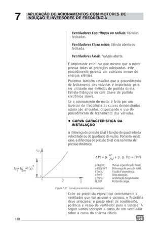 130
APLICAÇÃO DE ACIONAMENTOS COM MOTORES DE
INDUÇÃO E INVERSORES DE FREQÜÊNCIA7
Ventiladores Centrífugos ou radiais: Válvulas
fechadas.
Ventiladores Fluxo misto: Válvula aberta ou
fechada.
Ventiladores Axiais: Válvula aberta.
É importante enfatizar que mesmo que o motor
possua todas as proteções adequadas, este
procedimento garante um consumo menor de
energia elétrica.
Podemos também ressaltar que o procedimento
de fechamento das válvulas é importante para
ser utilizado nos métodos de partida direta;
Estrela-Triângulo ou com chave de partida
eletrônica suave.
Se o acionamento do motor é feito por um
inversor de freqüência as curvas demonstradas
acima são alteradas, dispensando o uso do
procedimento de fechamento das válvulas.
CURVCURVCURVCURVCURVA CARACTERÍSTICA DAA CARACTERÍSTICA DAA CARACTERÍSTICA DAA CARACTERÍSTICA DAA CARACTERÍSTICA DA
INSTINSTINSTINSTINSTALAÇÃOALAÇÃOALAÇÃOALAÇÃOALAÇÃO
A diferença de pressão total é função do quadrado da
velocidade ou do quadrado da vazão. Portanto, neste
caso, a diferença de pressão total esta na forma de
pressão dinâmica.
Cabe ao projetista especificar corretamente o
ventilador que vai acionar o sistema, o Projetista
deve selecionar o ponto ideal de rendimento,
potência e vazão do ventilador para o sistema. A
seguir vamos sobrepor a curva de um ventilador
sobre a curva do sistema citado.
Figura 7.27 - Curva característica da instalação
p [Kg/m3
]
Δ Pt[N/m2
]
V [m3
/s]
A [m2
]
g [m/s2
]
Hp
[m]
Massa específica do fluído,
Diferença de pressão total,
V azão V olumétrica,
Área daseção,
Aceleração da gavidade,
Perda de carga.
Δ Pt = p.
v2
+ p . g . Hp = f (v2
)
2A2
 