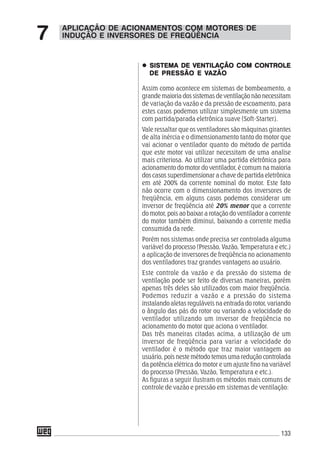 133
APLICAÇÃO DE ACIONAMENTOS COM MOTORES DE
INDUÇÃO E INVERSORES DE FREQÜÊNCIA7
SISTEMA DE VENTILAÇÃO COM CONTROLESISTEMA DE VENTILAÇÃO COM CONTROLESISTEMA DE VENTILAÇÃO COM CONTROLESISTEMA DE VENTILAÇÃO COM CONTROLESISTEMA DE VENTILAÇÃO COM CONTROLE
DE PRESDE PRESDE PRESDE PRESDE PRESSÃO E VSÃO E VSÃO E VSÃO E VSÃO E VAZÃOAZÃOAZÃOAZÃOAZÃO
Assim como acontece em sistemas de bombeamento, a
grande maioria dos sistemas de ventilação não necessitam
de variação da vazão e da pressão de escoamento, para
estes casos podemos utilizar simplesmente um sistema
com partida/parada eletrônica suave (Soft-Starter).
Vale ressaltar que os ventiladores são máquinas girantes
de alta inércia e o dimensionamento tanto do motor que
vai acionar o ventilador quanto do método de partida
que este motor vai utilizar necessitam de uma analise
mais criteriosa. Ao utilizar uma partida eletrônica para
acionamento do motor do ventilador, é comum na maioria
dos casos superdimensionar a chave de partida eletrônica
em até 200% da corrente nominal do motor. Este fato
não ocorre com o dimensionamento dos inversores de
freqüência, em alguns casos podemos considerar um
inversor de freqüência até 20% menor que a corrente
do motor, pois ao baixar a rotação do ventilador a corrente
do motor também diminui, baixando a corrente media
consumida da rede.
Porém nos sistemas onde precisa ser controlada alguma
variável do processo (Pressão, Vazão, Temperatura e etc.)
a aplicação de inversores de freqüência no acionamento
dos ventiladores traz grandes vantagens ao usuário.
Este controle da vazão e da pressão do sistema de
ventilação pode ser feito de diversas maneiras, porém
apenas três deles são utilizados com maior freqüência.
Podemos reduzir a vazão e a pressão do sistema
instalando aletas reguláveis na entrada do rotor, variando
o ângulo das pás do rotor ou variando a velocidade do
ventilador utilizando um inversor de freqüência no
acionamento do motor que aciona o ventilador.
Das três maneiras citadas acima, a utilização de um
inversor de freqüência para variar a velocidade do
ventilador é o método que traz maior vantagem ao
usuário, pois neste método temos uma redução controlada
da potência elétrica do motor e um ajuste fino na variável
do processo (Pressão, Vazão, Temperatura e etc.).
As figuras a seguir ilustram os métodos mais comuns de
controle de vazão e pressão em sistemas de ventilação:
 