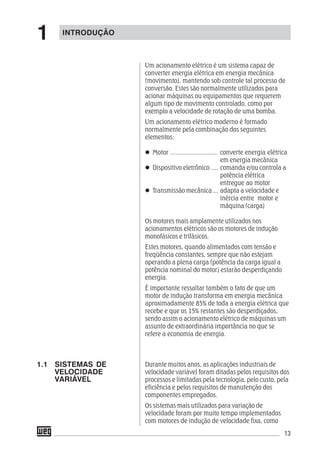 13
Um acionamento elétrico é um sistema capaz de
converter energia elétrica em energia mecânica
(movimento), mantendo sob controle tal processo de
conversão. Estes são normalmente utilizados para
acionar máquinas ou equipamentos que requerem
algum tipo de movimento controlado, como por
exemplo a velocidade de rotação de uma bomba.
Um acionamento elétrico moderno é formado
normalmente pela combinação dos seguintes
elementos:
Motor ............................ converte energia elétrica
em energia mecânica
Dispositivo eletrônico .... comanda e/ou controla a
potência elétrica
entregue ao motor
Transmissão mecânica ... adapta a velocidade e
inércia entre motor e
máquina (carga)
Os motores mais amplamente utilizados nos
acionamentos elétricos são os motores de indução
monofásicos e trifásicos.
Estes motores, quando alimentados com tensão e
freqüência constantes, sempre que não estejam
operando a plena carga (potência da carga igual a
potência nominal do motor) estarão desperdiçando
energia.
É importante ressaltar também o fato de que um
motor de indução transforma em energia mecânica
aproximadamente 85% de toda a energia elétrica que
recebe e que os 15% restantes são desperdiçados,
sendo assim o acionamento elétrico de máquinas um
assunto de extraordinária importância no que se
refere a economia de energia.
Durante muitos anos, as aplicações industriais de
velocidade variável foram ditadas pelos requisitos dos
processos e limitadas pela tecnologia, pelo custo, pela
eficiência e pelos requisitos de manutenção dos
componentes empregados.
Os sistemas mais utilizados para variação de
velocidade foram por muito tempo implementados
com motores de indução de velocidade fixa, como
INTRODUÇÃO
1.1 SISTEMAS DE
VELOCIDADE
VARIÁVEL
1
 