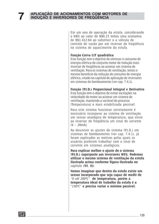 139
Em um ano de operação da estufa, considerando
o kWh ao valor de R$0,15 temos uma economia
de R$1.412,64 ao substituir o a válvula de
controle de vazão por um inversor de freqüência
no sistema de aquecimento da estufa.
Função Curva U/F quadrática
Esta função tem o objetivo de otimizar o consumo de
energia elétrica do conjunto motor de indução mais
inversor de freqüência ao acionar um sistema de
ventilação. Para os sistemas de ventilação, temos o
mesmo beneficio da redução do consumo de energia
elétrica, citado no capitulo de aplicação de inversores
em sistemas de bombeamento (ver cap. 7.4.1).
Função (P.I.D.) Proporcional Integral e Derivativo
Esta função tem o objetivo de evitar oscilações na
velocidade do motor ao acionar um sistema de
ventilação, mantendo a variável do processo
(Temperatura) o mais estabilizada possível.
Para este sistema funcionar corretamente é
necessário incorporar ao sistema de ventilação
um sensor analógico de temperatura, que envie
ao inversor de freqüência um sinal de corrente
(4 – 20mA).
Ao descrever os ajustes do sistema (P.I.D.) em
sistemas de bombeamento (ver cap. 7.4.1), já
foram explicados os motivos pelos quais os
usuários preferem trabalhar com o sinal de
corrente em sistemas analógicos.
Para explicar melhor o ajuste do o sistema
(P.I.D.) superposto aos inversores WEG. Podemos
utilizar o mesmo sistema de ventilação da estufa
ilustrada acima conforme figura ilustrada no
capitulo (VI. II).
Vamos imaginar que dentro da estufa existe um
sensor incorporado que seja capaz de medir de
“0 até 200ºC” de temperatura, porém a
temperatura ideal de trabalho da estufa é a
“150ºC” e precisa variar o mínimo possível.
APLICAÇÃO DE ACIONAMENTOS COM MOTORES DE
INDUÇÃO E INVERSORES DE FREQÜÊNCIA7
 