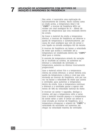 141
Mas antes, é necessária uma explicação do
funcionamento do sistema. Neste sistema como
já citado acima, a temperatura ideal é de
“150ºC”, o inversor de freqüência WEG vai
receber um sinal analógico de (4 – 20mA) do
sensor de temperatura que esta instalado dentro
da estufa.
Ao trocar o material da estufa a temperatura
diminui, o inversor de freqüência vai detectar a
queda de temperatura e automaticamente, por
causa do sinal analógico que vem do sensor e
esta ligado na entrada analógica AI2 do mesmo.
O inversor de freqüência vai baixar a velocidade
do motor que aciona o ventilador até a
temperatura ser estabilizada dentro dos “150ºC”
ideal para o sistema.
O controle de temperatura através da variação
do ar insuflado ao sistema, ao aumentar ou
diminuir a velocidade do ventilador, a
temperatura aumenta ou diminui inversamente
proporcional.
Caso o material estiver frio e a temperatura
interna da estufa diminuir, o sensor detecta esta
queda da temperatura e altera o sinal que esta
enviando ao inversor de freqüência, este por sua
vez vai baixar a velocidade do motor que aciona
o ventilador, para aumentar a temperatura
dentro da estufa. Caso a temperatura continuar
a diminuir e o ventilador passar a operar com
menos de 50% da velocidade nominal do motor.
O inversor vai contar 5 segundos, desligar o
sistema, até que a temperatura volte a variar.
Caso o material inserido aqueça e a temperatura
da estufa voltar a subir. O sensor vai alterar o
sinal enviado ao inversor de freqüência, se a
temperatura ultrapassar o setpoint de “150ºC” a
velocidade do ventilador vai aumentar até
chegar na velocidade máxima do ventilador.
APLICAÇÃO DE ACIONAMENTOS COM MOTORES DE
INDUÇÃO E INVERSORES DE FREQÜÊNCIA7
 