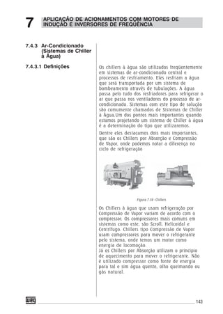 143
7.4.3 Ar-Condicionado
(Sistemas de Chiller
à Água)
7.4.3.1 Definições
Os Chillers à água que usam refrigeração por
Compressão de Vapor variam de acordo com o
compressor. Os compressores mais comuns em
sistemas como este, são Scroll, Helicoidal e
Centrífugo. Chillers tipo Compressão de Vapor
usam compressores para mover o refrigerante
pelo sistema, onde temos um motor como
energia de locomoção.
Já os Chillers por Absorção utilizam o principio
de aquecimento para mover o refrigerante. Não
é utilizado compressor como fonte de energia
para tal e sim água quente, olho queimando ou
gás natural.
APLICAÇÃO DE ACIONAMENTOS COM MOTORES DE
INDUÇÃO E INVERSORES DE FREQÜÊNCIA7
Figura 7.39 - Chillers
Os chillers à àgua são utilizados freqüentemente
em sistemas de ar-condicionado central e
processos de resfriamento. Eles resfriam a água
que será transportada por um sistema de
bombeamento através de tubulações. A água
passa pelo tudo dos resfriadores para refrigerar o
ar que passa nos ventiladores do processo de ar-
condicionado. Sistemas com este tipo de solução
são comumente chamados de Sistemas de Chiller
à Água.Um dos pontos mais importantes quando
estamos projetando um sistema de Chiller à água
é a determinação do tipo que utilizaremos.
Dentre eles destacamos dois mais importantes,
que são os Chillers por Absorção e Compressão
de Vapor, onde podemos notar a diferença no
ciclo de refrigeração
 