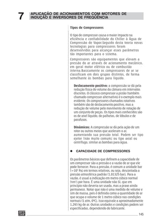 145
Tipos de Compressores
O tipo de compressor causa o maior impacto na
eficiência e confiabilidade do Chiller à Água de
Compressão de Vapor.Seguido desta teoria novas
tecnologias para compressores foram
desenvolvidos para alcançar esses parâmetros
tão importantes para o sistema.
Compressores são equipamentos que elevam a
pressão do ar através de acionamento mecânico,
em geral motor elétrico ou de combustão
interna.Basicamente os compressores de ar se
classificam em dois grupos distintos, de forma
semelhante às bombas para líquido.
Deslocamento positivo: a compressão se dá pela
redução física do volume da câmara em intervalos
discretos. O clássico compressor a pistão (também
chamado compressor alternativo) é o exemplo mais
evidente. Os compressores chamados rotativos
também são de deslocamento positivo, mas a
redução de volume pelo movimento de rotação de
um conjunto de peças. Os tipos mais conhecidos são
os de anel líquido, de palhetas, de lóbulos e de
parafusos.
Dinâmicos: A compressão se dá pela ação de um
rotor ou outros meios que aceleram o ar,
aumentando sua pressão total. Podem ser tipo
ejetor (não muito comum) ou tipo axial ou
centrífugo, similar as bombas para água.
CAPACIDADE DE COMPRESSORES
Os parâmetros básicos que definem a capacidade de
um compressor são a pressão e a vazão de ar que ele
pode fornecer. Para a pressão, é comum a unidade bar
(=105
Pa) em termos relativos, ou seja, descontada a
pressão atmosférica padrão (1,01325 bar). Para a
vazão, é usual a indicação em metro cúbico normal
(nm3
) por hora. É uma unidade não SI, que em
princípio não deveria ser usada, mas a praxe ainda
permanece. Notar que não é uma medida de volume e
sim de massa, pois é definida como a quantidade de ar
que ocupa o volume de 1 metro cúbico nas condições
normais (1 atm, 0ºC). Isso equivale a aproximadamente
1,293 kg de ar. Outras unidades e condições podem ser
especificadas, dependendo do fabricante.
APLICAÇÃO DE ACIONAMENTOS COM MOTORES DE
INDUÇÃO E INVERSORES DE FREQÜÊNCIA7
 